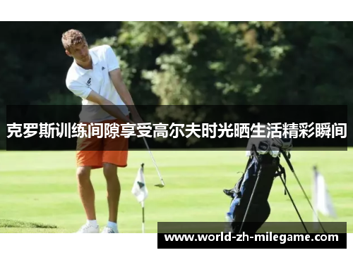 克罗斯训练间隙享受高尔夫时光晒生活精彩瞬间
