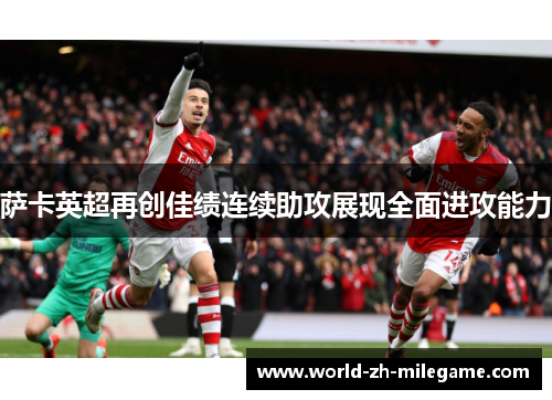 萨卡英超再创佳绩连续助攻展现全面进攻能力 萨卡英超再创佳绩连续助攻展现全面进攻能力