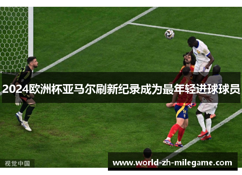 2024欧洲杯亚马尔刷新纪录成为最年轻进球球员