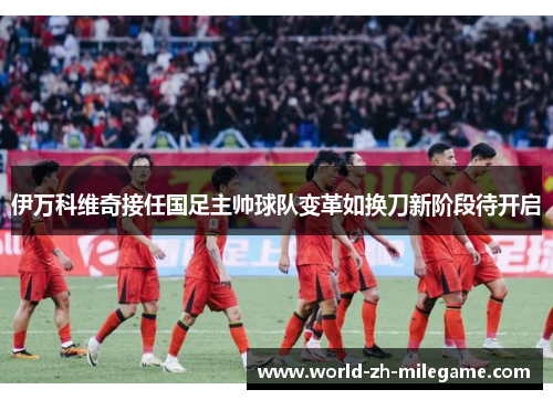 伊万科维奇接任国足主帅球队变革如换刀新阶段待开启