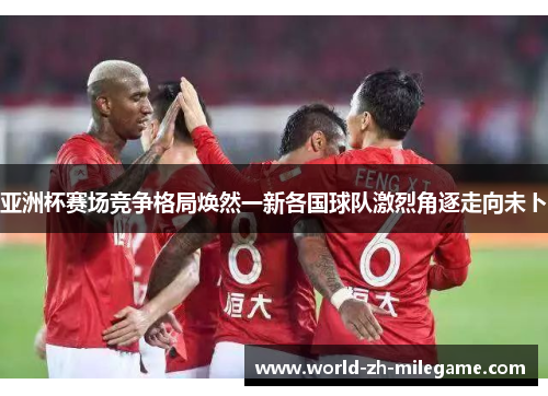 亚洲杯赛场竞争格局焕然一新各国球队激烈角逐走向未卜 亚洲杯赛场竞争格局焕然一新各国球队激烈角逐走向未卜